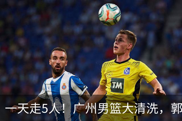 一天走5人！广州男篮大清洗，郭艾伦去向成谜，媒体人曝早有伏笔