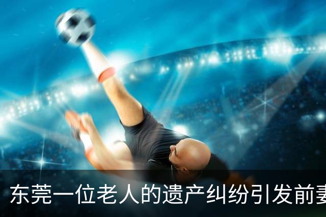 东莞一位老人的遗产纠纷引发前妻儿女不满