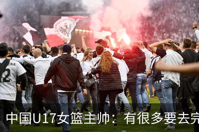 中国U17女篮主帅：有很多要去完善的地方 对外线的控制还是不够好