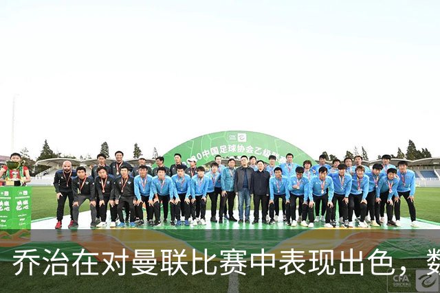 乔治在对曼联比赛中表现出色，数据领先