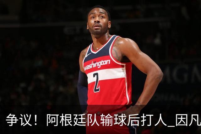 争议！阿根廷队输球后打人 因凡蒂诺致信阿足协赞其职业素养
