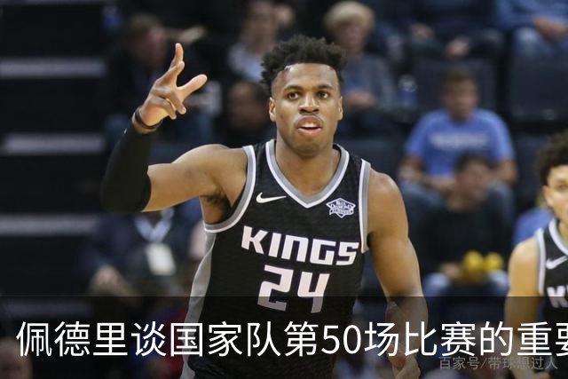 佩德里谈国家队第50场比赛的重要性与未来目标