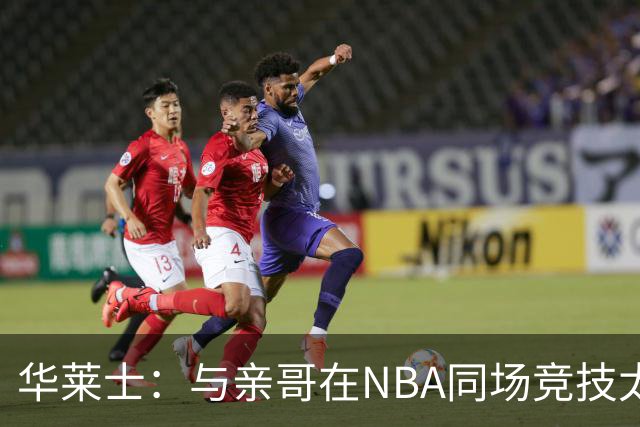 华莱士：与亲哥在NBA同场竞技太棒了 只有赢家才能在家里吹牛