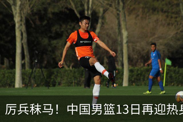 厉兵秣马！中国男篮13日再迎热身赛，冲刺世预赛第四窗口期比赛