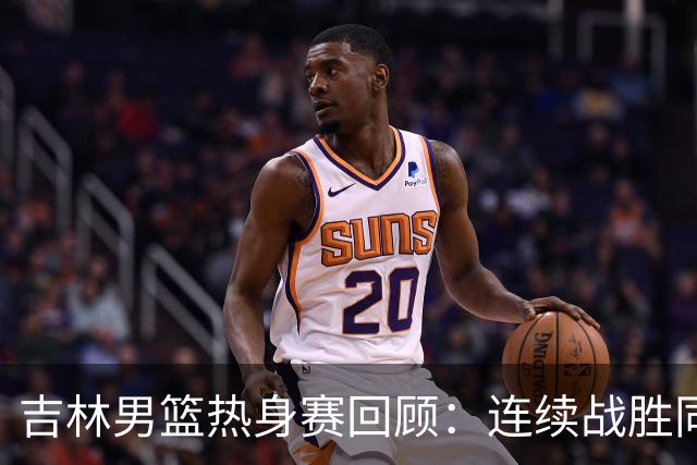 吉林男篮热身赛回顾：连续战胜同曦增进默契