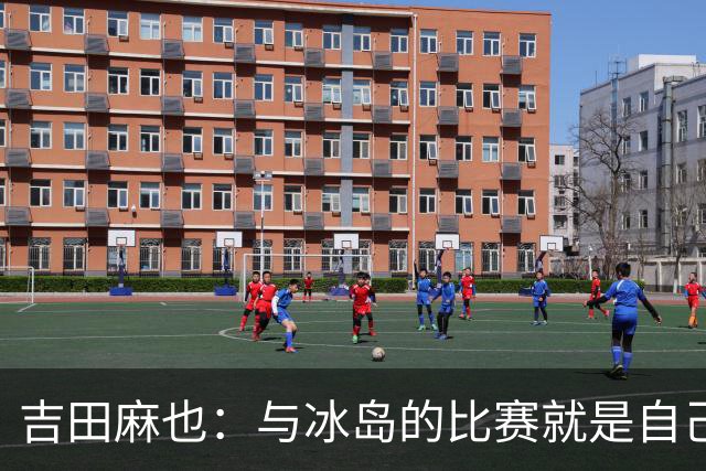 吉田麻也：与冰岛的比赛就是自己的世界杯 珍惜剩余两次训练机会