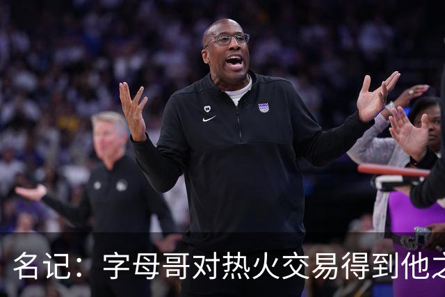 名记：字母哥对热火交易得到他之后的阵容表示疑惑