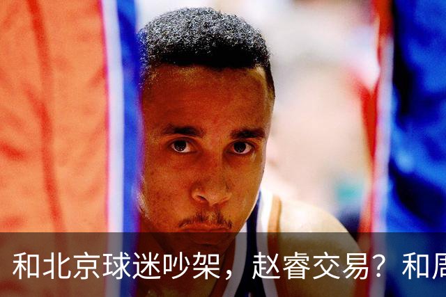 和北京球迷吵架，赵睿交易？和周琦互动，谁注意他表态，去向曝光