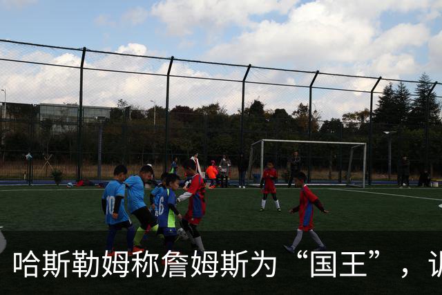 哈斯勒姆称詹姆斯为“国王”，训练中令人叹为观止