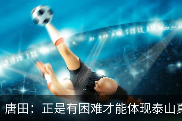 唐田：正是有困难才能体现泰山真正底色 这场我想给陈蒲一个机会