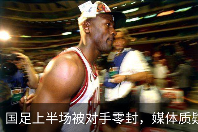 国足上半场被对手零封，媒体质疑阵容和表现