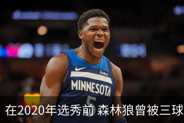 在2020年选秀前 森林狼曾被三球“想当美国总统”的言论吓跑