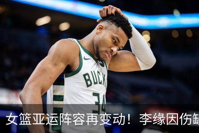 女篮亚运阵容再变动！李缘因伤缺阵，邓雨婷紧急补位