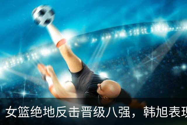 女篮绝地反击晋级八强，韩旭表现突出引波多黎各主帅垂涎