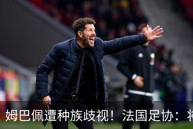 姆巴佩遭种族歧视！法国足协：将向检察院提交报案，启动司法追责