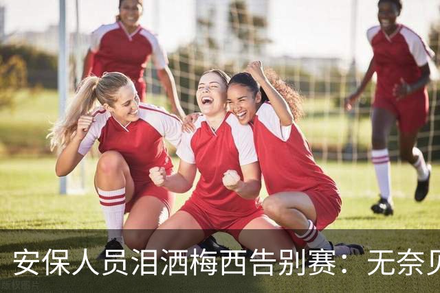 安保人员泪洒梅西告别赛：无奈见证偶像却无法回头