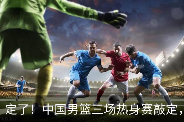 定了！中国男篮三场热身赛敲定，3大核心支援 球迷：不会又装病吧