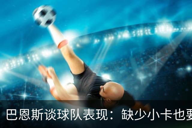 巴恩斯谈球队表现：缺少小卡也要保持风格并迎难而上