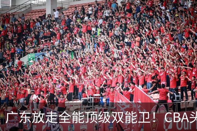 广东放走全能顶级双能卫！CBA头号黑马低价捡漏签约，朱芳雨这笔操作亏大了