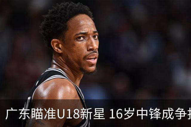 广东瞄准U18新星 16岁中锋成争抢重点