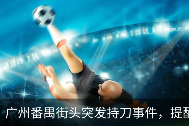 广州番禺街头突发持刀事件，提醒公众提高安全意识