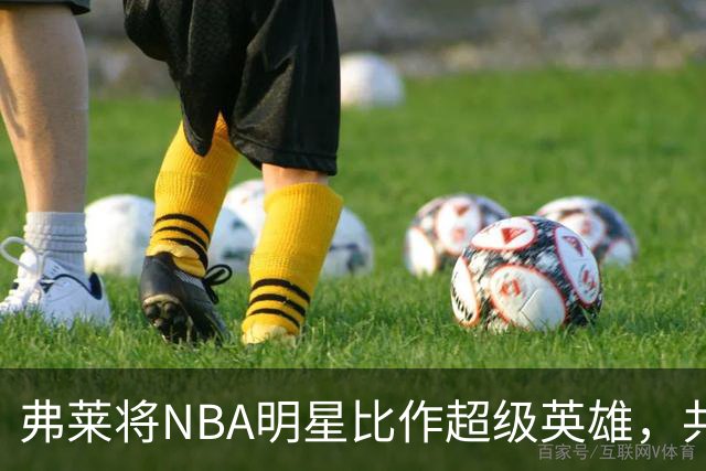 弗莱将NBA明星比作超级英雄，共享独特见解