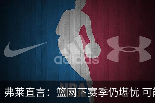 弗莱直言：篮网下赛季仍堪忧 可能再得选秀权