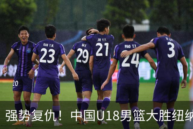强势复仇！中国U18男篮大胜纽纳华丁闪电队 全力冲刺U18男篮亚洲杯