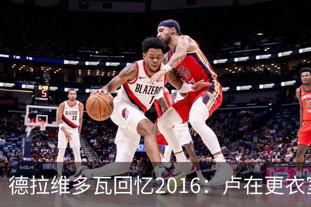 德拉维多瓦回忆2016：卢在更衣室当众督促詹姆斯