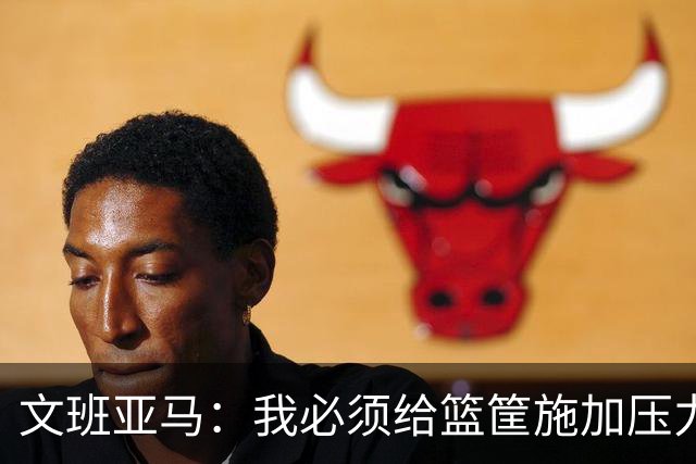 文班亚马：我必须给篮筐施加压力 因为那是最高效的得分方式