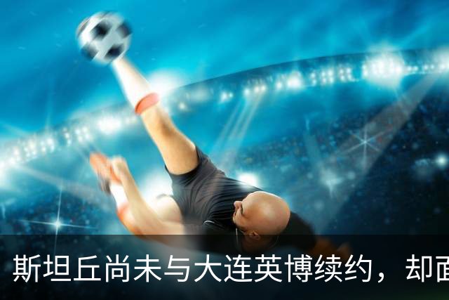 斯坦丘尚未与大连英博续约，却面临他队挖角？他已对此作出回应