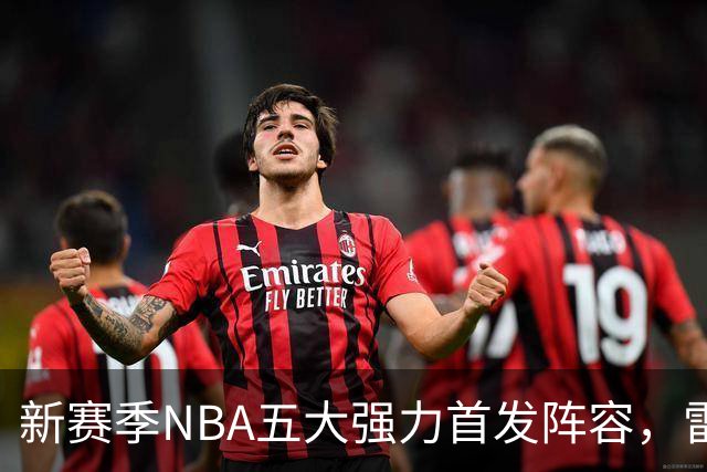 新赛季NBA五大强力首发阵容，雷霆居首，76人紧随其后