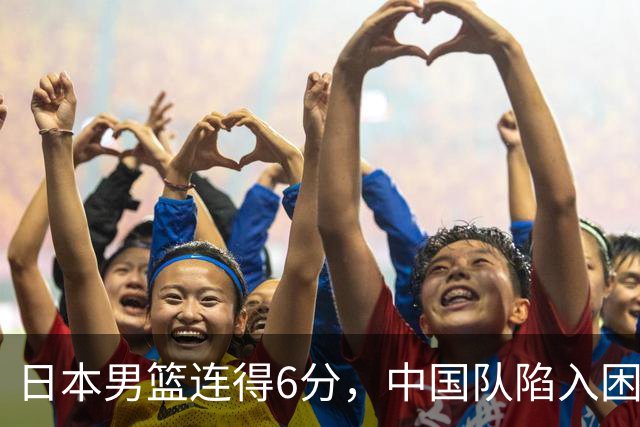 日本男篮连得6分，中国队陷入困境暂停调整