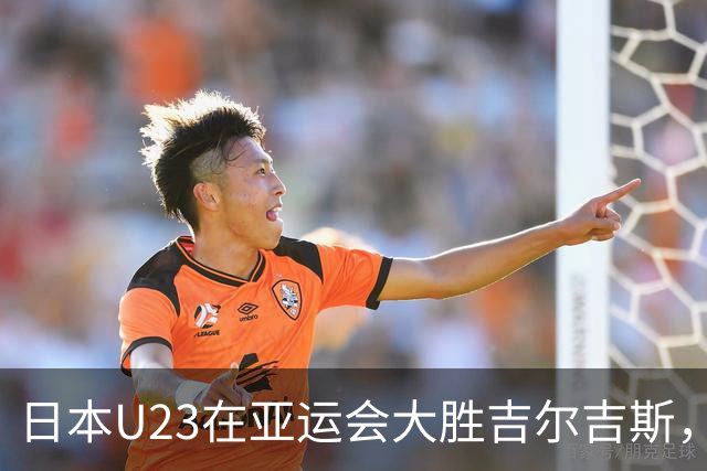日本U23在亚运会大胜吉尔吉斯，展现强大战力