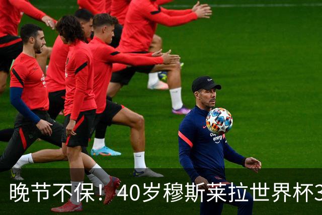 晚节不保！40岁穆斯莱拉世界杯3场小组赛均失误致丢球是历史首人