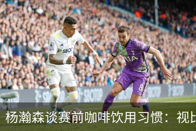 杨瀚森谈赛前咖啡饮用习惯：视比赛情况而定