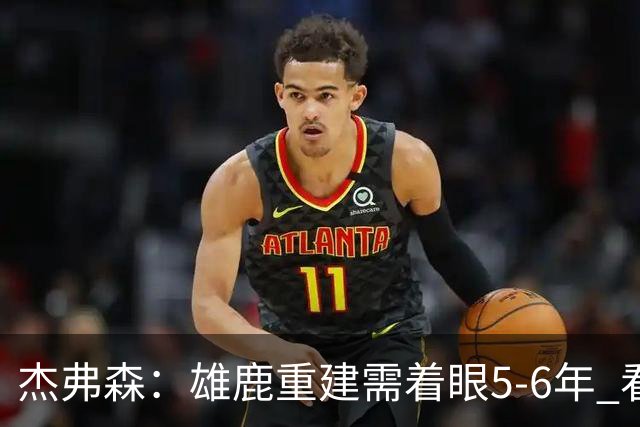 杰弗森：雄鹿重建需着眼5-6年 看看骑士花了多少年才重返精英行列