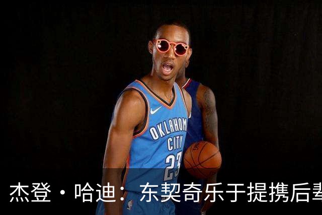 杰登·哈迪：东契奇乐于提携后辈 他是年轻球员的坚实后盾