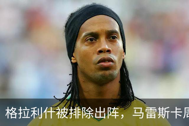 格拉利什被排除出阵，马雷斯卡周四沟通后或再被外租