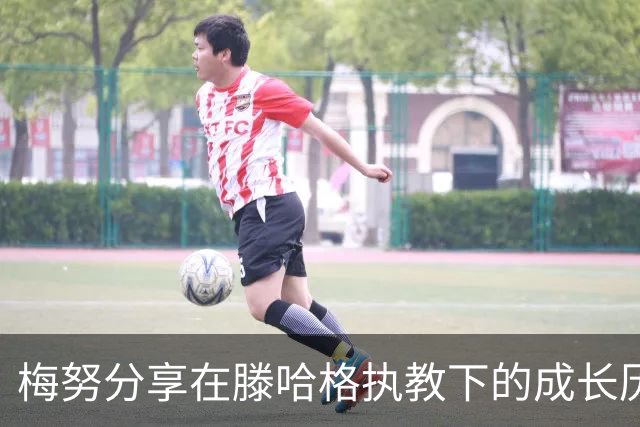 梅努分享在滕哈格执教下的成长历程与训练体验