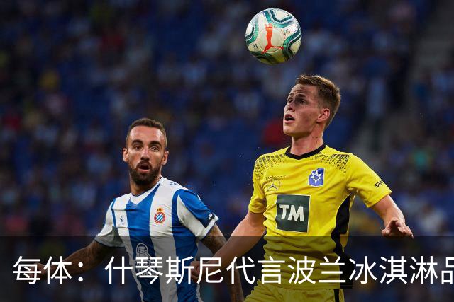 每体：什琴斯尼代言波兰冰淇淋品牌，抽奖送诺坎普VIP门票