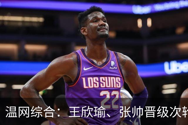 温网综合：王欣瑜、张帅晋级次轮 郑钦文、吴易昺“一轮游”