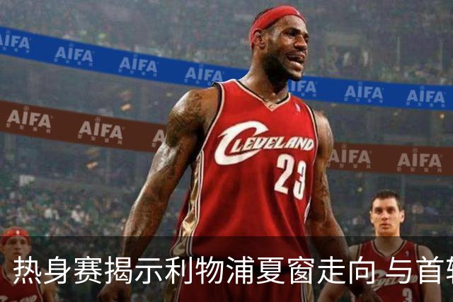 热身赛揭示利物浦夏窗走向 与首轮首发轮廓浮现