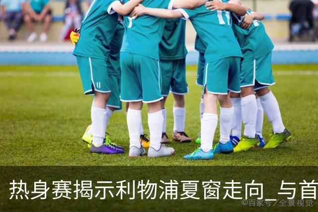 热身赛揭示利物浦夏窗走向 与首轮首发轮廓浮现