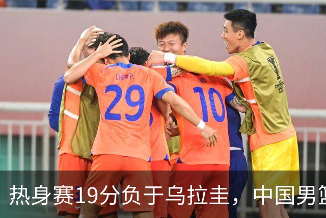 热身赛19分负于乌拉圭，中国男篮短板暴露