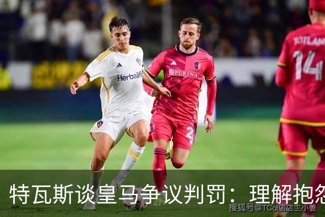 特瓦斯谈皇马争议判罚：理解抱怨但不赞同方式