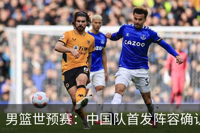 男篮世预赛：中国队首发阵容确认