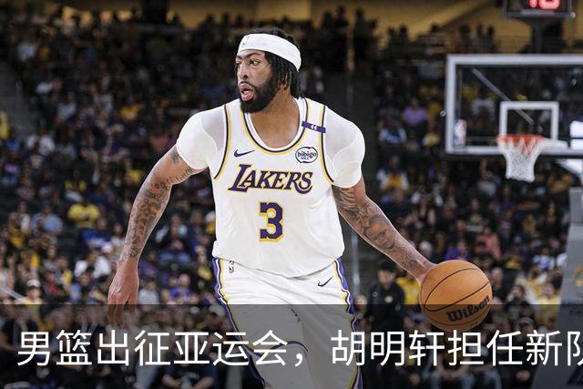 男篮出征亚运会，胡明轩担任新队长，球队调整名单