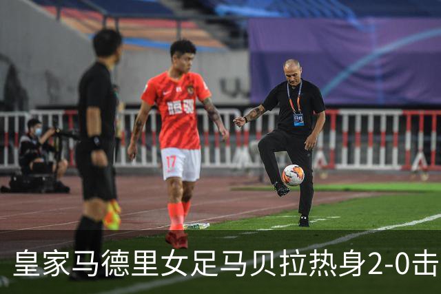 皇家马德里女足马贝拉热身2-0击败水晶宫：深度检验与战术调整的胜利