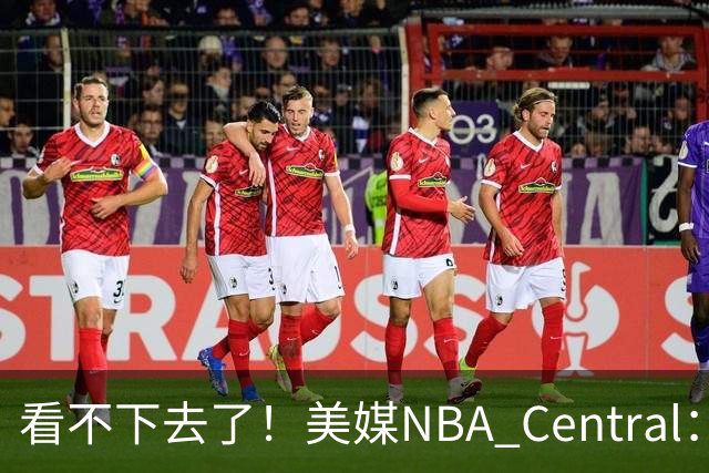 看不下去了！美媒NBA Central：福克斯...不是哥们